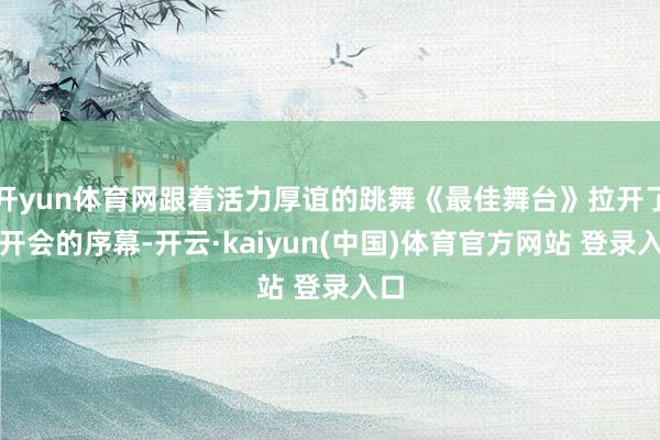 开yun体育网跟着活力厚谊的跳舞《最佳舞台》拉开了洞开会的序幕-开云·kaiyun(中国)体育官方网站 登录入口