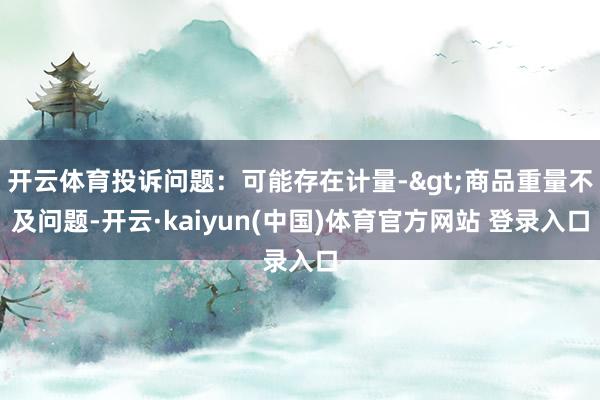 开云体育投诉问题：可能存在计量->商品重量不及问题-开云·kaiyun(中国)体育官方网站 登录入口