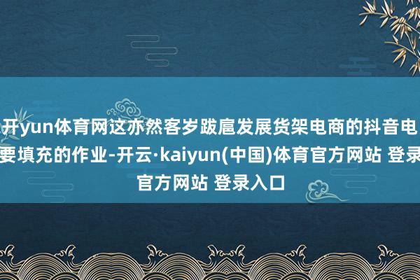 开yun体育网这亦然客岁跋扈发展货架电商的抖音电商需要填充的作业-开云·kaiyun(中国)体育官方网站 登录入口