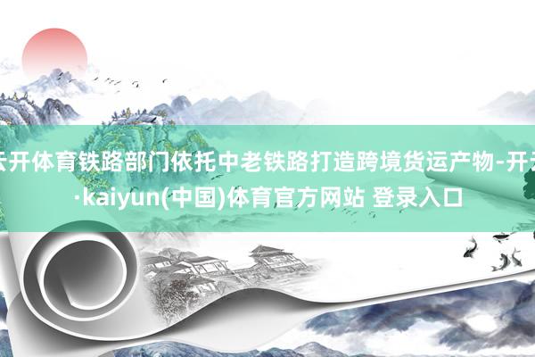 云开体育铁路部门依托中老铁路打造跨境货运产物-开云·kaiyun(中国)体育官方网站 登录入口