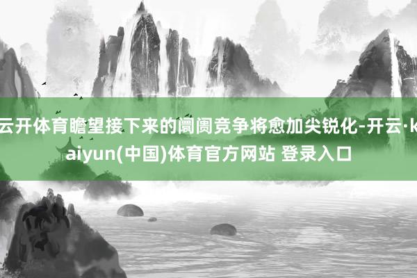 云开体育瞻望接下来的阛阓竞争将愈加尖锐化-开云·kaiyun(中国)体育官方网站 登录入口